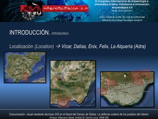 INTRODUCCIÓN. Introduction.

Localización (Location)  Vícar, Dalías, Enix, Felix, La Alquería (Adra)




Comunicación visual mediante técnicas GIS en el litoral del Campo de Dalías: La defensa costera de los pueblos del interior.
                                   Enrique Villanueva Ojeda, Andrés M. García Lorca. RNM-368
 