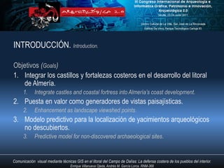 INTRODUCCIÓN. Introduction.

Objetivos (Goals)
1. Integrar los castillos y fortalezas costeros en el desarrollo del litoral
   de Almería.
      1.     Integrate castles and coastal fortress into Almería’s coast development.
2. Puesta en valor como generadores de vistas paisajísticas.
      2.     Enhancement as landscape viewshed points.
3. Modelo predictivo para la localización de yacimientos arqueológicos
   no descubiertos.
      3.     Predictive model for non-discovered archaeological sites.


Comunicación visual mediante técnicas GIS en el litoral del Campo de Dalías: La defensa costera de los pueblos del interior.
                                   Enrique Villanueva Ojeda, Andrés M. García Lorca. RNM-368
 