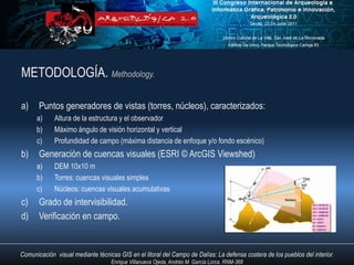 METODOLOGÍA. Methodology.

a)     Puntos generadores de vistas (torres, núcleos), caracterizados:
      a)     Altura de la estructura y el observador
      b)     Máximo ángulo de visión horizontal y vertical
      c)     Profundidad de campo (máxima distancia de enfoque y/o fondo escénico)
b)     Generación de cuencas visuales (ESRI © ArcGIS Viewshed)
      a)     DEM 10x10 m
      b)     Torres: cuencas visuales simples
      c)     Núcleos: cuencas visuales acumulativas
c)     Grado de intervisibilidad.
d)     Verificación en campo.


Comunicación visual mediante técnicas GIS en el litoral del Campo de Dalías: La defensa costera de los pueblos del interior.
                                   Enrique Villanueva Ojeda, Andrés M. García Lorca. RNM-368
 