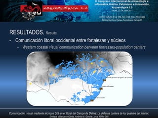 RESULTADOS. Results.
- Comunicación litoral occidental entre fortalezas y núcleos
       - Western coastal visual communication between fortresses-population centers




Comunicación visual mediante técnicas GIS en el litoral del Campo de Dalías: La defensa costera de los pueblos del interior.
                                   Enrique Villanueva Ojeda, Andrés M. García Lorca. RNM-368
 