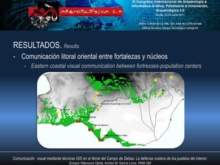 RESULTADOS. Results.
- Comunicación litoral oriental entre fortalezas y núcleos
       - Eastern coastal visual communication between fortresses-population centers




Comunicación visual mediante técnicas GIS en el litoral del Campo de Dalías: La defensa costera de los pueblos del interior.
                                   Enrique Villanueva Ojeda, Andrés M. García Lorca. RNM-368
 