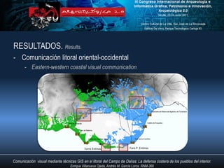 RESULTADOS. Results.
- Comunicación litoral oriental-occidental
       - Eastern-western coastal visual communication




                                            Torre Entinas                  Faro P. Entinas



Comunicación visual mediante técnicas GIS en el litoral del Campo de Dalías: La defensa costera de los pueblos del interior.
                                   Enrique Villanueva Ojeda, Andrés M. García Lorca. RNM-368
 