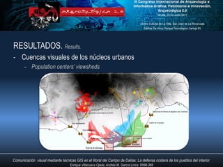 RESULTADOS. Results.
- Cuencas visuales de los núcleos urbanos
       - Population centers’ viewsheds




                                                                       Salinas Reales
                                             Torre Entinas



Comunicación visual mediante técnicas GIS en el litoral del Campo de Dalías: La defensa costera de los pueblos del interior.
                                   Enrique Villanueva Ojeda, Andrés M. García Lorca. RNM-368
 
