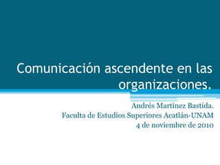 Comunicación ascendente en las
organizaciones.
Andrés Martínez Bastida.
Faculta de Estudios Superiores Acatlán-UNAM
4 de noviembre de 2010
 