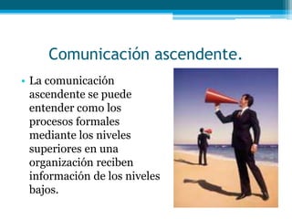 Comunicación ascendente.
• La comunicación
ascendente se puede
entender como los
procesos formales
mediante los niveles
superiores en una
organización reciben
información de los niveles
bajos.
 