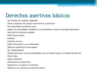 Derechos asertivos básicos
•Ser tratado con respeto y dignidad
•Tener y expresar mis propios sentimientos y opiniones
•Ser escuchado y tomado en serio
•Juzgar mis necesidades, establecer mis prioridades y tomar mis propias decisiones
•Decir NO sin sentirme culpable
•Pedir lo que quiero
•Cambiar
•Cometer errores
•Pedir información y a ser informado
•Obtener aquello por lo que pague
•Ser independiente
•Decidir qué hacer con mis propiedades, con mi propio cuerpo, mi propio tiempo, etc.
•Tener éxito
•Gozar y disfrutar
•Mi descanso y aislamiento
•Superarme y a superar a los demás
•Decidir no ser asertivo sin sentirme inferior.
 