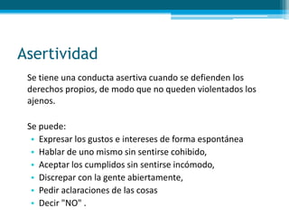 Asertividad
Se tiene una conducta asertiva cuando se defienden los
derechos propios, de modo que no queden violentados los
ajenos.
Se puede:
• Expresar los gustos e intereses de forma espontánea
• Hablar de uno mismo sin sentirse cohibido,
• Aceptar los cumplidos sin sentirse incómodo,
• Discrepar con la gente abiertamente,
• Pedir aclaraciones de las cosas
• Decir "NO" .
 