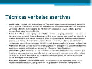 Técnicas verbales asertivas
• Disco rayado . Consiste en la repetición de una frase que exprese claramente lo que deseamos de
la otra persona. Esta conducta asertiva nos permite insistir en nuestros deseos sin caer en trampas
verbales o artimañas manipuladoras del interlocutor y sin dejarnos desviar del tema que nos
importa, hasta lograr nuestro objetivo.
• Banco de niebla. Encontrar algún punto limitado de verdad en el que puedes estar de acuerdo con
lo que tu antagonista está diciendo. Puedes estar de acuerdo en parte o de acuerdo en principio. Se
trata de reconocer que se está de acuerdo en que la otra persona tiene motivos para mantener su
postura pero sin dejar de expresar que mantendremos la nuestra, puesto que también tenemos
motivos para hacerlo. Esta técnica está especialmente indicada para afrontar críticas manipulativas.
• Asertividad positiva. Expresar auténtico afecto y aprecio por otras personas. La asertividad positiva
supone que uno se mantiene atento a lo bueno y valioso que hay en los demás.
• La aserción negativa. Se utiliza a la hora de afrontar una crítica cuando somos conscientes de que
la persona que nos critica tiene razón. Consiste en expresar nuestro acuerdo con la crítica recibida
haciendo ver la propia voluntad de corregir y demostrando así que no hay que darle a nuestra
acción más importancia de la debida.
• Asertividad empática. La asertividad empática permite entender, comprender y actuar por las
necesidades del interlocutor, consiguiendo a la vez que seamos entendidos y comprendidos.
 