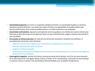 • Asertividad progresiva. Si el otro no responde satisfactoriamente a la asertividad empática y continúa
violando nuestros derechos, uno insiste con mayor firmeza y sin agresividad. Es posible utilizar esta
técnica asertiva para situar nuestras preferencias en un entorno proclive a ser aceptado.
• Asertividad confrontativa. Aparente contradicción entre las palabras y los hechos de nuestro interlocutor.
Entonces se describe lo que el otro dijo que haría y lo que realmente hizo; luego se expresa claramente lo
que uno desea.
• Enunciados en primera persona. Se trata de una técnica de resolución o evitación de conflictos. El
procedimiento consta de cuatro (4) pasos:
▫ expresar el sentimiento negativo que nos provoca la conducta de la otra persona.
▫ describir objetivamente dicha conducta.
▫ explicar la conducta deseada.
▫ comentar las consecuencias beneficiosas que tendría el cambio deseado y las consecuencias negativas
de que éste no se produjera.
• Interrogación negativa. Suscitar las críticas sinceras por parte de los demás, con el fin de sacar provecho
de la información útil o de agotar dichas críticas si tienen un fin manipulativo, inclinando al mismo tiempo
a nuestros críticos a mostrar más asertividad y demostrándoles que no podrán manipularnos.
 
