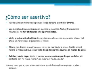 ¿Cómo ser asertivo?
• Puedo cambiar mi modo de pensar. Tengo derecho a cometer errores.
• Veo la realidad según mis propios matices semánticos. No hay fracasos sino
resultados. No hay obstáculos sino oportunidades.
• Vigilo priorizar mis objetivos sin enredarme en lo accesorio, gozando el aquí y el
ahora sin referencias al pasado ni al futuro.
• Afirmo mis deseos o sentimientos, en vez de manipular a otros. Decido por mí
mismo lo más posible, porque trato de no delegar mis asuntos en manos de otros.
• Celebro cuanto hago, siento o pienso, sin consumirme por lo que me falta. Me
contento con “el mas o menos”, en lugar del "todo o nada".
La vida es lo que te pasa mientras estas ocupado haciendo otros planes – John
Lennon.
 