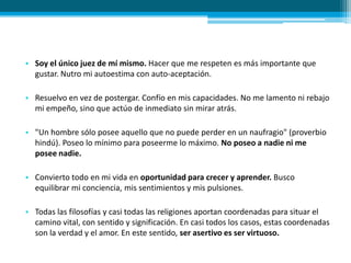 • Soy el único juez de mí mismo. Hacer que me respeten es más importante que
gustar. Nutro mi autoestima con auto-aceptación.
• Resuelvo en vez de postergar. Confío en mis capacidades. No me lamento ni rebajo
mi empeño, sino que actúo de inmediato sin mirar atrás.
• "Un hombre sólo posee aquello que no puede perder en un naufragio" (proverbio
hindú). Poseo lo mínimo para poseerme lo máximo. No poseo a nadie ni me
posee nadie.
• Convierto todo en mi vida en oportunidad para crecer y aprender. Busco
equilibrar mi conciencia, mis sentimientos y mis pulsiones.
• Todas las filosofías y casi todas las religiones aportan coordenadas para situar el
camino vital, con sentido y significación. En casi todos los casos, estas coordenadas
son la verdad y el amor. En este sentido, ser asertivo es ser virtuoso.
 