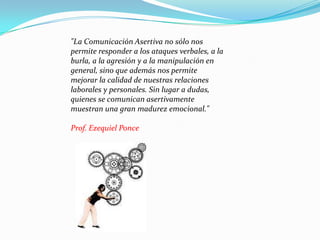 "La Comunicación Asertiva no sólo nos permite responder a los ataques verbales, a la burla, a la agresión y a la manipulación en general, sino que además nos permite mejorar la calidad de nuestras relaciones laborales y personales. Sin lugar a dudas, quienes se comunican asertivamente muestran una gran madurez emocional." Prof. Ezequiel Ponce