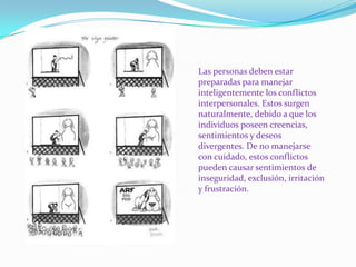 Las personas deben estar preparadas para manejar inteligentemente los conflictos interpersonales. Estos surgen naturalmente, debido a que los individuos poseen creencias, sentimientos y deseos divergentes. De no manejarse con cuidado, estos conflictos pueden causar sentimientos de inseguridad, exclusión, irritación y frustración.