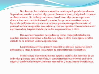 	No obstante, los individuos asertivos no siempre logran lo que desean. Se puede ser asertivo y realizar algo que no deseamos hacer, si alguien lo requiere verdaderamente. Sin embargo, no es asertivo el hacer algo que otra persona desea si tenemos resentimientos al respecto. Las personas asertivas buscan lograr el equilibrio entre estar excesivamente preocupadas por los demás – al punto de olvidar sus propias necesidades y el de ser egoístas. El comportamiento asertivo reduce las posibilidades de dañar, culpar o alienar a otros. 	Dar a conocer nuestras necesidades y tomar responsabilidades por nuestras acciones, disminuye la tendencia a culpar a otros o a vengarse de ellos cuando no se alcanzan las metas propuestas. 	Las personas asertivas pueden escuchar las críticas, evaluarlas si son pertinentes y luego negociar los cambios de comportamiento deseables. 	Mientras que el comportamiento agresivo sacrifica los derechos de un individuo para que otro se beneficie, el comportamiento asertivo se enfoca en negociar cambios de comportamientos razonables y mutuamente beneficiosos.