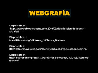 WEBGRAFÍA
•Disponible en:
• http://www.pabloburgueno.com/2009/03/clasificacion-de-redes-
sociales/

•Disponible en :
//es.wikibooks.org/wiki/Web_2.0/Redes_Sociales

•Disponible en:
http://delcampovillares.com/asertividad-o-el-arte-de-saber-decir-no/

•Disponible en:
http://alcgestionempresarial.wordpress.com/2009/03/20/%c2%bferes-
asertivo/
 