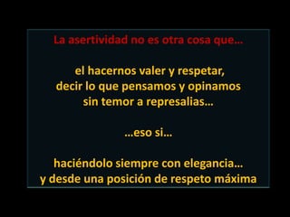 La asertividad no es otra cosa que…

     el hacernos valer y respetar,
  decir lo que pensamos y opinamos
       sin temor a represalias…

               …eso si…

   haciéndolo siempre con elegancia…
y desde una posición de respeto máxima
 