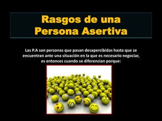 Rasgos de una
      Persona Asertiva
 Las P.A son personas que pasan desapercibidas hasta que se
encuentran ante una situación en la que es necesario negociar,
          es entonces cuando se diferencian porque:
 