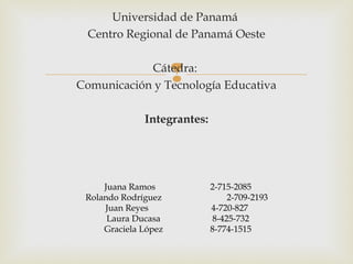 Universidad de Panamá
 Centro Regional de Panamá Oeste

            Cátedra:
                      
Comunicación y Tecnología Educativa

              Integrantes:




     Juana Ramos             2-715-2085
 Rolando Rodríguez                2-709-2193
     Juan Reyes              4-720-827
      Laura Ducasa            8-425-732
     Graciela López          8-774-1515
 