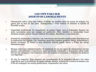 LOS TIPS PARA SER
ASERTIVOS LABORALMENTE
1.

Orientación activa. Esta fase refleja el hábito de meditar bien las metas de trabajo, los
pasos que se han de dar para conseguirlas y cómo utilizar al máximo el talento al
llevarlas a cabo.

2.

Capacidad profesional. Es importante, en primer lugar, que el trabajador domine las
artes necesarias para ese empleo en particular. Pero también es primordial tener
dominio propio, poseer buenos hábitos de trabajo, disciplina y concentración.

3.

Control de ansiedades y temores. Las reacciones emocionales inadecuadas interfieren en
la realización del trabajo. Las tensiones generales pueden producir fatiga, irritabilidad y
juicios erróneos. El temor a una situación laboral puede llevar a evitar las tareas
necesarias para

4.

Buenas relaciones interpersonales. El empleado ha de ser capaz de relacionarse con los
iguales, subordinados y superiores; saber presentar solicitudes y demandas; saber pedir
favores sin rebajarse y sin molestar; decir no cuando es necesario y rechazar los desaires
con dignidad.

5.

El arte de negociar. Éste requiere un conocimiento de la sociedad laboral y las artes
específicas que le permitirán al sujeto trabajar dentro, a través de o contra la misma, con
el fin de conseguir sus metas particulares, respetando a los otros.

 