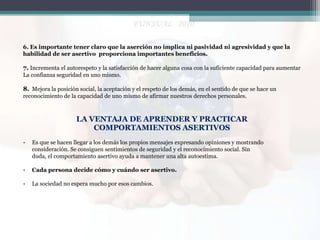 6. Es importante tener claro que la aserción no implica ni pasividad ni agresividad y que la
habilidad de ser asertivo proporciona importantes beneficios.

7. Incrementa el autorespeto y la satisfacción de hacer alguna cosa con la suficiente capacidad para aumentar
La confianza seguridad en uno mismo.

8. Mejora la posición social, la aceptación y el respeto de los demás, en el sentido de que se hace un
reconocimiento de la capacidad de uno mismo de afirmar nuestros derechos personales.

LA VENTAJA DE APRENDER Y PRACTICAR
COMPORTAMIENTOS ASERTIVOS
•

Es que se hacen llegar a los demás los propios mensajes expresando opiniones y mostrando
consideración. Se consiguen sentimientos de seguridad y el reconocimiento social. Sin
duda, el comportamiento asertivo ayuda a mantener una alta autoestima.

•

Cada persona decide cómo y cuándo ser asertivo.

•

La sociedad no espera mucho por esos cambios.

 