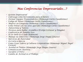 Mas Conferencias Empresariales…?



















Gestión Empresarial
Liderazgo como herramienta para el futuro
Formar Equipos Transcendentes (Homenaje Carlos Cuauhtémoc)
Código de Honor (Homenaje Carlos Cuauhtémoc)
Mujeres en Conquista (Homenaje Carlos Cuauhtémoc)
Como Pelear con tus seres queridos (Homenaje Carlos Cuauhtémoc)
Autoestima y Valores
Técnicas para hablar en publico (Evelyn Cortazar y Douglas)
Conferencia de Familia 2010
El ser Bello lo es todo (Robinson)
Maneje sus Emociones (Homenaje Jorge Duque Linares)
Ejercicios de Autoridad
La Carta a García
Como Crear Lideres y Culturas Corporativas (Homenaje Miguel Ángel
Cornejo)
Actitud en Ventas (Homenaje Jorge Duque Linares)
Comunicación Asertiva
Sacúdete el Polvo
Cambie de Actitud en el Trabajo

 