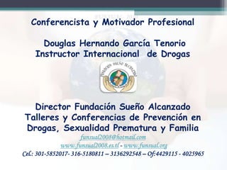 Conferencista y Motivador Profesional
Douglas Hernando García Tenorio
Instructor Internacional de Drogas

Director Fundación Sueño Alcanzado
Talleres y Conferencias de Prevención en
Drogas, Sexualidad Prematura y Familia
funsual2008@hotmail.com
www.funsual2008.es.tl - www.funsual.org
Cel.: 301-5852017- 316-5180811 – 3136292548 – Of:4429115 - 4025965

 