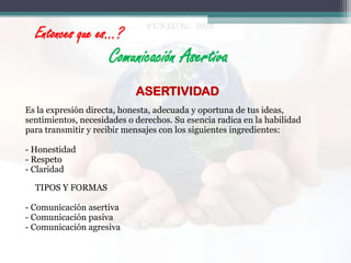 Entonces que es…?

Comunicación Asertiva
ASERTIVIDAD
Es la expresión directa, honesta, adecuada y oportuna de tus ideas,
sentimientos, necesidades o derechos. Su esencia radica en la habilidad
para transmitir y recibir mensajes con los siguientes ingredientes:
- Honestidad
- Respeto
- Claridad
TIPOS Y FORMAS
- Comunicación asertiva
- Comunicación pasiva
- Comunicación agresiva

 