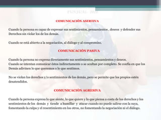 COMUNICACIÓN ASERTIVA

Cuando la persona es capaz de expresar sus sentimientos, pensamientos , deseos y defender sus
Derechos sin violar los de los demás.
Cuando se está abierto a la negociación, al diálogo y al compromiso.
COMUNICACIÓN PASIVA
Cuando la persona no expresa directamente sus sentimientos, pensamientos y deseos.
Cuando se intentan comunicar éstos indirectamente o se ocultan por completo. Se confía en que los
Demás adivinen lo que queremos o lo que sentimos.
No se violan los derechos y/o sentimientos de los demás, pero se permite que los propios estén
desatendidos.
COMUNICACIÓN AGRESIVA

Cuando la persona expresa lo que siente, lo que quiere y lo que piensa a costa de los derechos y los
sentimientos de los demás y tiende a humillar y atacar cuando no puede salirse con la suya,
fomentando la culpa y el resentimiento en los otros, no fomentando la negociación ni el diálogo.

 
