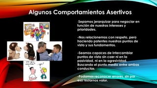 Algunos Comportamientos Asertivos
-Sepamos jerarquizar para negociar en
función de nuestros intereses y
prioridades.
-Nos relacionemos con respeto, pero
haciendo patentes nuestros puntos de
vista y sus fundamentos.
-Seamos capaces de intercambiar
puntos de vista sin caer ni en la
pasividad, ni en la agresividad.
Buscando el punto medio entre ambas
conductas.
-Podamos reconocer errores, sin por
eso restarnos valor.
 