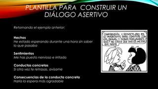 PLANTILLA PARA CONSTRUIR UN
DIÁLOGO ASERTIVO
Hechos
He estado esperando durante una hora sin saber
lo que pasaba
Sentimientos
Me has puesto nervioso e irritado
Conductas concretas
Si otra vez te retrasas, avísame
Consecuencias de la conducta concreta
Haría la espera más agradable
Retomando el ejemplo anterior:
 