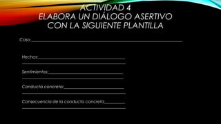 ACTIVIDAD 4
ELABORA UN DIÁLOGO ASERTIVO
CON LA SIGUIENTE PLANTILLA
Caso:_________________________________________________________________________
Hechos:__________________________________________
__________________________________________________
Sentimientos:____________________________________
_________________________________________________
Conducta concreta:_____________________________
__________________________________________________
Consecuencia de la conducta concreta__________
__________________________________________________
 