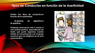 Tipos de Conductas en función de la Asertividad
Existen tres tipos de conducta en
función de la asertividad:
la pasiva, la agresiva y
la asertiva.  
 
Podemos acercarnos más o menos a
una actitud asertiva, dependiendo de
hasta qué punto logramos nuestro
interés al comunicarnos con el grupo
social al que nos dirigimos en el acto
comunicativo.
 