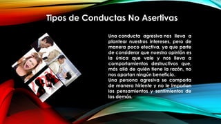 Tipos de Conductas No Asertivas
Una conducta agresiva nos lleva a
plantear nuestros intereses, pero de
manera poco efectiva, ya que parte
de considerar que nuestra opinión es
la única que vale y nos lleva a
comportamientos destructivos que,
más allá de quién tiene la razón, no
nos aportan ningún beneficio.
Una persona agresiva se comporta
de manera hiriente y no le importan
los pensamientos y sentimientos de
los demás.
 