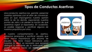 Tipos de Conductas Asertivas
Una conducta asertiva nos permite presentar
nuestras opiniones con el afán de convencer,
pero sin que impongamos nuestra opinión
sobre la de los demás, exponiendo nuestros
puntos de vista y sin perder la noción de qué
queremos lograr al exponerlos. En ocasiones,
es posible negociar y sacrificar algunos de
nuestros propósitos por otros.
Si nuestro comportamiento es asertivo,
sabremos jerarquizar y sacrificar aquello que
tiene menor importancia por encima de
aquello que tiene mayor relevancia para
nosotros. Es decir, es necesario que sepamos
distinguir lo relevante de lo irrelevante para
poder dirigirnos hacia un comportamiento
asertivo.
 