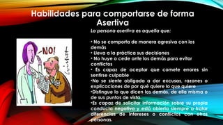 Habilidades para comportarse de forma
Asertiva
La persona asertiva es aquella que:
• No se comporta de manera agresiva con los
demás
• Lleva a la práctica sus decisiones
• No huye o cede ante los demás para evitar
conflictos
• Es capaz de aceptar que comete errores sin
sentirse culpable
•No se siente obligada a dar excusas, razones o
explicaciones de por qué quiere lo que quiere
•Distingue lo que dicen los demás, de ella misma o
de sus puntos de vista.
•Es capaz de solicitar información sobre su propia
conducta negativa y está abierta siempre a tratar
diferencias de intereses o conflictos con otras
personas.
 