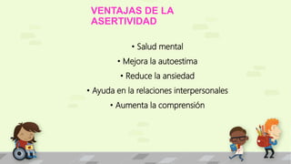 VENTAJAS DE LA 
ASERTIVIDAD 
• Salud mental 
• Mejora la autoestima 
• Reduce la ansiedad 
• Ayuda en la relaciones interpersonales 
• Aumenta la comprensión 
 