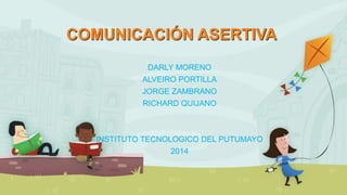 COMUNICACIÓN ASERTIVA 
DARLY MORENO 
ALVEIRO PORTILLA 
JORGE ZAMBRANO 
RICHARD QUIJANO 
INSTITUTO TECNOLOGICO DEL PUTUMAYO 
2014 
lo 
 