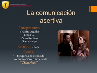 La comunicación
asertiva
Integrantes:
•Yhadira Aguilar
•Linda Gil
•Zaira Romero
•Diana Valqui
Grupo: LYZA
Tema:
• Búsqueda de estilos de
comunicación en la película
“Cicatrices”
 