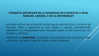 PORQUÈ ES IMPORTANTE EN LA DIVERSIDAD DE CONTEXTOS A NIVEL
FAMILIAR, LABORAL O EN LA UNIVERSIDAD?
ser parte activa de un mundo social que le permita dar a conocer de
manera clara y oportuna lo que desea y piensa permitiéndole
identificar sus necesidades para hacerlas saber a otras personas con
firmeza y claridad.
Mediante la asertividad, podemos comunicarnos de una forma clara
y concisa, haciendo valer lo nuestro ante los demás.
 