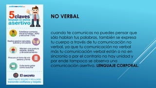 NO VERBAL
cuando te comunicas no puedes pensar que
sólo hablan tus palabras, también se expresa
tu cuerpo a través de tu comunicación no
verbal, ya que tu comunicación no verbal
más tu comunicación verbal están o no en
sincronía o por el contrario no hay unidad y
por ende tampoco se observa una
comunicación asertiva. LENGUAJE CORPORAL.
 