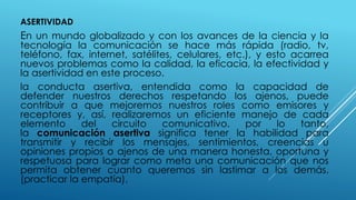 ASERTIVIDAD
En un mundo globalizado y con los avances de la ciencia y la
tecnología la comunicación se hace más rápida (radio, tv,
teléfono, fax, internet, satélites, celulares, etc.), y esto acarrea
nuevos problemas como la calidad, la eficacia, la efectividad y
la asertividad en este proceso.
la conducta asertiva, entendida como la capacidad de
defender nuestros derechos respetando los ajenos, puede
contribuir a que mejoremos nuestros roles como emisores y
receptores y, así, realizaremos un eficiente manejo de cada
elemento del circuito comunicativo. por lo tanto,
la comunicación asertiva significa tener la habilidad para
transmitir y recibir los mensajes, sentimientos, creencias u
opiniones propios o ajenos de una manera honesta, oportuna y
respetuosa para lograr como meta una comunicación que nos
permita obtener cuanto queremos sin lastimar a los demás.
(practicar la empatía).
 