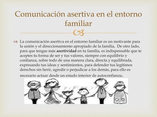 
 La comunicación asertiva en el entorno familiar es un motivante para
la unión y el direccionamiento apropiado de la familia, De otro lado,
para que tengas más asertividad en tu familia, es indispensable que te
aceptes tu forma de ser y tus valores, siempre con equilibrio y
confianza, sobre todo de una manera clara, directa y equilibrada,
expresando tus ideas y sentimientos, para defender tus legítimos
derechos sin herir, agredir o perjudicar a los demás, para ello es
necesario actuar desde un estado interior de autoconfianza.
Comunicación asertiva en el entorno
familiar
 