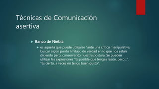 Técnicas de Comunicación
asertiva
 Banco de Niebla
 es aquella que puede utilizarse “ante una crítica manipulativa,
buscar algún punto limitado de verdad en lo que nos están
diciendo pero, conservando nuestra postura. Se pueden
utilizar las expresiones “Es posible que tengas razón, pero...”.
“Es cierto, a veces no tengo buen gusto”.
 