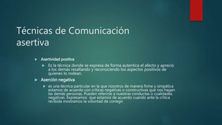 Técnicas de Comunicación
asertiva
 Asertividad positiva
 Es la técnica donde se expresa de forma autentica el afecto y aprecio
a los demás resaltando y reconociendo los aspectos positivos de
quienes lo rodean.
 Aserción negativa
 es una técnica particular en la que nosotros de manera firme y simpática
estamos de acuerdo con críticas negativas o constructivas que nos hagan
las demás personas. Pueden referirse a nuestras conductas o cualidades
negativas. Expresamos que estamos de acuerdo cuando ante la crítica
recibida mostramos la voluntad de corregir.
 
