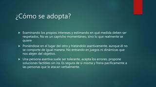 ¿Cómo se adopta?
 Examinando los propios intereses y estimando en qué medida deben ser
respetados, No es un capricho momentáneo, sino lo que realmente se
quiere
 Poniéndose en el lugar del otro y tratándolo asertivamente, aunque él no
se comporte de igual manera. No entrando en juegos ni dinámicas que
nos alejen del objetivo.
 Una persona asertiva suele ser tolerante, acepta los errores, propone
soluciones factibles sin ira. Es segura de sí misma y frena pacíficamente a
las personas que le atacan verbalmente.
 