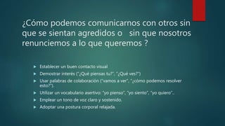 ¿Cómo podemos comunicarnos con otros sin
que se sientan agredidos o sin que nosotros
renunciemos a lo que queremos ?
 Establecer un buen contacto visual
 Demostrar interés (“¿Qué piensas tu?”, “¿Qué ves?”)
 Usar palabras de colaboración (“vamos a ver”, “¿cómo podemos resolver
esto?”).
 Utilizar un vocabulario asertivo: “yo pienso”, “yo siento”, “yo quiero”..
 Emplear un tono de voz claro y sostenido.
 Adoptar una postura corporal relajada.
 