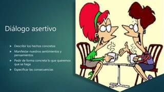 Diálogo asertivo
 Describir los hechos concretos
 Manifestar nuestros sentimientos y
pensamientos
 Pedir de forma concreta lo que queremos
que se haga
 Especificar las consecuencias
 