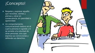 ¡Concepto!
 Respetar y expresar aquello
que necesitas, sientes y
piensas y obrar en
consecuencia, sin pasividad o
agresividad.
 Un comportamiento
comunicacional maduro en el
cual la persona ni agrede y ni
se somete a la voluntad de
otras personas, sino que
expresa sus convicciones y
defiende sus derechos.
 