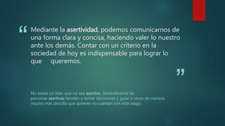 “
”
Mediante la asertividad, podemos comunicarnos de
una forma clara y concisa, haciendo valer lo nuestro
ante los demás. Contar con un criterio en la
sociedad de hoy es indispensable para lograr lo
que queremos.
No existe un líder que no sea asertivo. Generalmente las
personas asertivas tienden a tomar decisiones y guiar a otros de manera
mucho más sencilla que quienes no cuentan con este rasgo.
 