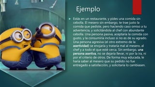 Ejemplo
 Estás en un restaurante, y pides una comida sin
cebolla. El mesero sin embargo, te trae justo la
comida que pediste, pero haciendo caso omiso a tu
advertencia, y solicitándola al chef con abundante
cebolla. Una persona pasiva, aceptaría la comida con
gusto, y la consumiría incluso si no es de su agrado.
Una persona agresiva (el otro extremo de la
asertividad) se enojaría y trataría mal al mesero, al
chef y a todo el que esté cerca. Sin embargo, una
persona asertiva, no se dejaría llevar, ni por la ira, ni
por el criterio de otros. De forma muy educada, le
haría saber al mesero que su pedido no fue
entregado a satisfacción, y solicitaría lo cambiasen.
 